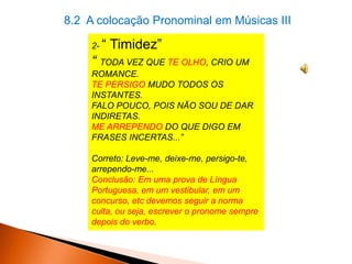 8.2 A colocação Pronominal em Músicas III
2- “

Timidez”

“ TODA VEZ QUE TE OLHO, CRIO UM
ROMANCE.
TE PERSIGO MUDO TODOS OS
INSTANTES.
FALO POUCO, POIS NÃO SOU DE DAR
INDIRETAS.
ME ARREPENDO DO QUE DIGO EM
FRASES INCERTAS...”

Correto: Leve-me, deixe-me, persigo-te,
arrependo-me...
Conclusão: Em uma prova de Língua
Portuguesa, em um vestibular, em um
concurso, etc devemos seguir a norma
culta, ou seja, escrever o pronome sempre
depois do verbo.

 