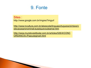 9. Fonte
Sites :
http://www.google.com.br/imgres?imgurl
http://www.tvcultura.com.br/aloescola/linguaportuguesa/sintaxe/c
olocacaopronominal-euseiquevouteamar.htm
http://www.mundovestibular.com.br/articles/526/4/CONC
ORDANCIA-/Paacutegina4.html

 