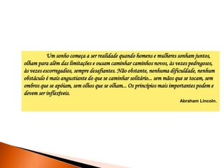 Um sonho começa a ser realidade quando homens e mulheres sonham juntos,
olham para além das limitações e ousam caminhar caminhos novos, às vezes pedregosos,
às vezes escorregadios, sempre desafiantes. Não obstante, nenhuma dificuldade, nenhum
obstáculo é mais angustiante do que se caminhar solitário... sem mãos que se tocam, sem
ombros que se apóiam, sem olhos que se olham... Os princípios mais importantes podem e
devem ser inflexíveis.
Abraham Lincoln.

 