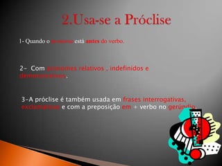 1- Quando o pronome está antes do verbo.

2- Com pronomes relativos , indefinidos e
demonstrativos.

3-A próclise é também usada em frases interrogativas,
exclamativas e com a preposição em + verbo no gerúndio.

 