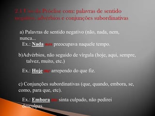 a) Palavras de sentido negativo (não, nada, nem,
nunca...
Ex.: Nada nos preocupava naquele tempo.
b)Advérbios, não seguido de vírgula (hoje, aqui, sempre,
talvez, muito, etc.)
Ex.: Hoje me arrependo do que fiz.
c) Conjunções subordinativas (que, quando, embora, se,
como, para que, etc).

Ex.: Embora me sinta culpado, não pedirei
desculpas.

 