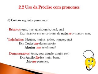 2.2 Uso da Próclise com pronomes
d) Com os seguintes pronomes:
* Relativos

(que, que, quais, onde, qual, etc.)
Ex.: Ficamos em uma colina de onde se avistava o mar.

*Indefinidos: (alguém, muitos, todos, poucos, etc.)
Ex.: Todos me deram apoio.
Alguém me telefonou?
* Demonstrativos:

(este, esta, aquele, aquilo etc.)
Ex.: Aquilo lhe fez muito bem.
Isto me pertence.

 