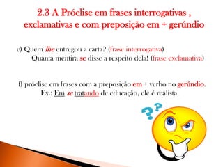 2.3 A Próclise em frases interrogativas ,
exclamativas e com preposição em + gerúndio
e) Quem lhe entregou a carta? (frase interrogativa)
Quanta mentira se disse a respeito dela! (frase exclamativa)

f) próclise em frases com a preposição em + verbo no gerúndio.
Ex.: Em se tratando de educação, ele é realista.

 