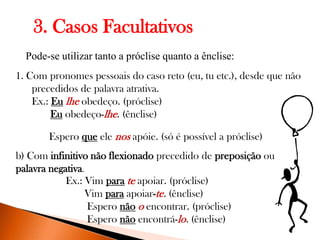 3. Casos Facultativos
Pode-se utilizar tanto a próclise quanto a ênclise:

1. Com pronomes pessoais do caso reto (eu, tu etc.), desde que não
precedidos de palavra atrativa.
Ex.: Eu lhe obedeço. (próclise)
Eu obedeço-lhe. (ênclise)
Espero que ele nos apóie. (só é possível a próclise)
b) Com infinitivo não flexionado precedido de preposição ou
palavra negativa.
Ex.: Vim para te apoiar. (próclise)
Vim para apoiar-te. (ênclise)
Espero não o encontrar. (próclise)
Espero não encontrá-lo. (ênclise)

 