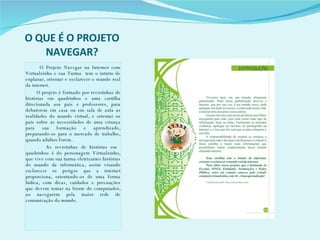 O QUE É O PROJETO NAVEGAR? O Projeto Navegar na Internet com Virtualzinho e sua Turma  tem o intuito de explanar, orientar e esclarecer o mundo real da internet. O projeto é formado por revistinhas de histórias em quadrinhos e uma cartilha direcionada aos pais e professores, para debaterem em casa ou em sala de aula as realidades do mundo virtual, e orientar os pais sobre as necessidades de uma criança para sua formação e aprendizado, preparando-os para o mercado de trabalho, quando adultos forem. As revistinhas de histórias em  quadrinhos é do personagem Virtualzinho, que vive com sua turma eletrizantes histórias do mundo da informática, assim visando esclarecer os perigos que a internet proporciona, orientando-os de uma forma lúdica, com dicas, cuidados e precauções que devem tomar na frente do computador, ao navegarem pela maior rede de comunicação do mundo. 
