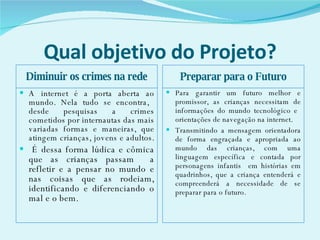 Qual objetivo do Projeto? Diminuir os crimes na rede Preparar para o Futuro A internet é a porta aberta ao mundo. Nela tudo se encontra,  desde pesquisas a crimes cometidos por internautas das mais variadas formas e maneiras, que atingem crianças, jovens e adultos.  É dessa forma lúdica e cômica que as crianças passam  a refletir e a pensar no mundo e nas coisas que as rodeiam, identificando e diferenciando o mal e o bem.  Para garantir um futuro melhor e promissor, as crianças necessitam de informações do mundo tecnológico e  orientações de navegação na internet.  Transmitindo a mensagem orientadora de forma engraçada e apropriada ao mundo das crianças, com uma linguagem específica e contada por personagens infantis  em histórias em quadrinhos, que a criança entenderá e compreenderá a necessidade de se preparar para o futuro.  