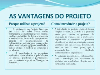 AS VANTAGENS DO PROJETO Porque utilizar o projeto? Como introduzir o projeto? A utilização do Projeto Navegar em salas de aulas serve como ferramenta complementar de ensino; melhora o hábito da leitura, aumenta a assimilação do uso do computador, amplia os conhecimentos da informática, orienta para navegação, eleva o nível pedagógico, estimula o senso crítico e motiva as crianças e os alunos.  A conclusão é de pesquisas realizadas com alunos e professores de escolas públicas e particulares, que já usaram o projeto Navegar na Internet. A introdução do projeto é feita de forma simples e eficaz. A Cartilha é o primeiro passo para iniciar o processo de orientação ás crianças, pais e professores. Explanando o conteúdo, o professor identificará os tópicos principais a serem abordados em sala de aula, direcionando para os pais a outra parte, que é acompanhá-los,  dividindo conhecimentos e experiências. As crianças assimilarão as informações  com a introdução das revistinhas de histórias em quadrinhos, depois que a cartilha for explanada.  