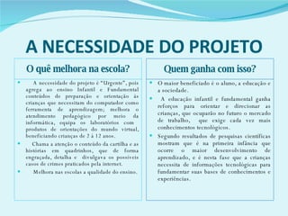 A NECESSIDADE DO PROJETO O quê melhora na escola? Quem ganha com isso? A necessidade do projeto é “Urgente”, pois agrega ao ensino Infantil e Fundamental conteúdos de preparação e orientação ás crianças que necessitam do computador como ferramenta de aprendizagem; melhora o atendimento pedagógico por meio da informática, equipa os laboratórios com  produtos de orientações do mundo virtual, beneficiando crianças de 2 á 12 anos. Chama a atenção o conteúdo da cartilha e as histórias em quadrinhos, que de forma engraçada, detalha e  divulgava os possíveis casos de crimes praticados pela internet.  Melhora nas escolas a qualidade do ensino. O maior beneficiado é o aluno, a educação e a sociedade. A educação infantil e fundamental ganha reforços para orientar e direcionar as crianças, que ocuparão no futuro o mercado de trabalho,  que exige cada vez mais conhecimentos tecnológicos. Segundo resultados de pesquisas científicas mostram que é na primeira infância que ocorre o maior desenvolvimento de aprendizado, e é nesta fase que a crianças necessita de informações tecnológicas para fundamentar suas bases de conhecimentos e experiências.  