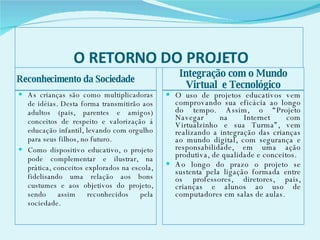 O RETORNO DO PROJETO Reconhecimento da Sociedade Integração com o Mundo Virtual  e Tecnológico As crianças são como multiplicadoras de idéias. Desta forma transmitirão aos adultos (pais, parentes e amigos) conceitos de respeito e valorização á educação infantil, levando com orgulho para seus filhos, no futuro.  Como dispositivo educativo, o projeto pode complementar e ilustrar, na prática, conceitos explorados na escola, fidelisando uma relação aos bons custumes e aos objetivos do projeto, sendo assim reconhecidos pela sociedade. O uso de projetos educativos vem comprovando sua eficácia ao longo do tempo. Assim, o “Projeto Navegar na Internet com Virtualzinho e sua Turma”, vem realizando a integração das crianças ao mundo digital, com segurança e responsabilidade, em uma ação produtiva, de qualidade e conceitos. Ao longo do prazo o projeto se sustenta pela ligação formada entre os professores, diretores, pais, crianças e alunos ao uso de computadores em salas de aulas.  