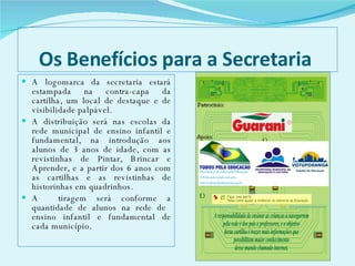 Os Benefícios para a Secretaria  A logomarca da secretaria estará estampada na contra-capa da cartilha, um local de destaque e de visibilidade palpável.  A distribuição será nas escolas da rede municipal de ensino infantil e fundamental, na introdução aos alunos de 3 anos de idade, com as revistinhas de Pintar, Brincar e Aprender, e a partir dos 6 anos com as cartilhas e as revistinhas de historinhas em quadrinhos.  A  tiragem será conforme a quantidade de alunos na rede de  ensino infantil e fundamental de cada município. 