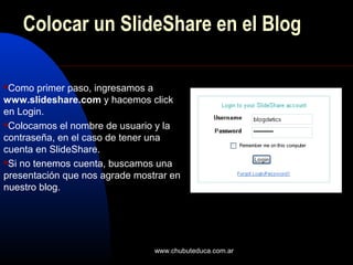 www.chubuteduca.com.ar
Colocar un SlideShare en el Blog
Como primer paso, ingresamos a
www.slideshare.com y hacemos click
en Login.
Colocamos el nombre de usuario y la
contraseña, en el caso de tener una
cuenta en SlideShare.
Si no tenemos cuenta, buscamos una
presentación que nos agrade mostrar en
nuestro blog.
 