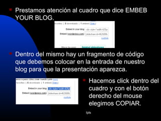 Ipls
 Prestamos atención al cuadro que dice EMBEB
YOUR BLOG.
 Dentro del mismo hay un fragmento de código
que debemos colocar en la entrada de nuestro
blog para que la presentación aparezca.
 Hacemos click dentro del
cuadro y con el botón
derecho del mouse
elegimos COPIAR.
 