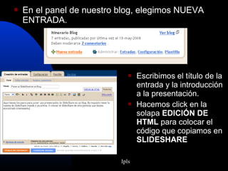  En el panel de nuestro blog, elegimos NUEVA
ENTRADA.
 Escribimos el título de la
entrada y la introducción
a la presentación.
 Hacemos click en la
solapa EDICIÓN DE
HTML para colocar el
código que copiamos en
SLIDESHARE
Ipls
 