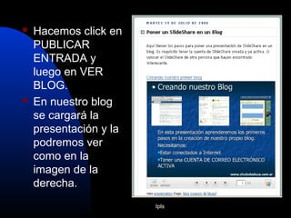 Ipls
 Hacemos click en
PUBLICAR
ENTRADA y
luego en VER
BLOG.
 En nuestro blog
se cargará la
presentación y la
podremos ver
como en la
imagen de la
derecha.
 