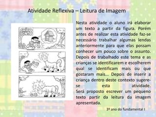 Atividade Reflexiva – Leitura de Imagem
Nesta atividade o aluno irá elaborar
um texto a partir da figura. Porém
antes de realizar esta atividade faz-se
necessário trabalhar algumas lendas
anteriormente para que elas possam
conhecer um pouco sobre o assunto.
Depois de trabalhado este tema e as
crianças se identificarem e escolherem
qual se identificam mais ou que
gostaram mais... Depois de inserir a
criança dentro deste contexto sugerese
esta
atividade.
Será proposto escrever um pequeno
texto partir da leitura da imagem
apresentada.
3º ano do fundamental I

 