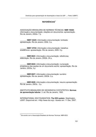 Diretrizes para apresentação de dissertações e teses da USP: ...- Parte I (ABNT)
_______________________________________________________________________


                                  REFERÊNCIAS 7



ASSOCIAÇÃO BRASILEIRA DE NORMAS TÉCNICAS. NBR 10520:
informação e documentação: citações em documentos: apresentação.
Rio de Janeiro, 2002a. 7 p.


______. NBR 12225: informação e documentação: lombada:
apresentação. Rio de Janeiro, 2004. 3 p.


______. NBR 14724: informação e documentação: trabalhos
acadêmicos: apresentação. Rio de Janeiro, 2005. 9 p.


______. NBR 6023: informação e documentação: referências:
elaboração. Rio de Janeiro, 2002b. 24 p.


______. NBR 6024: informação e documentação: numeração
progressiva das seções de um documento escrito: apresentação. Rio de
Janeiro, 2003a. 3 p.


______. NBR 6027: informação e documentação: sumário:
apresentação. Rio de Janeiro, 2003b. 2 p.


______. NBR 6028: informação e documentação: resumo apresentação.
Rio de Janeiro, 2003c. 2 p.


IINSTITUTO BRASILEIRO DE GEOGRAFIA E ESTATÍSTICA. Normas
de apresentação tabular. 3. ed. Rio de Janeiro, 1993.


INTERNATIONAL DOI FOUNDATION. The DOI system. Washington,
c2007. Disponível em: <http://www.doi.org>. Acesso em: 11 Dec. 2007.




7
    De acordo com a Associação Brasileira de Normas Técnicas. NBR 6023.



                                                                                 101
 