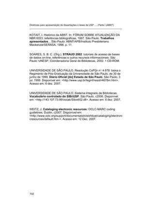 Diretrizes para apresentação de dissertações e teses da USP: ...- Parte I (ABNT)
_______________________________________________________________________


KOTAIT, I. Histórico da ABNT. In: FÓRUM SOBRE ATUALIZAÇÃO DA
NBR 6023: referências bibliográficas, 1997. São Paulo. Trabalhos
apresentados... São Paulo: ABNT/APB/Instituto Presbiteriano
Mackenzie/SERASA, 1998. p. 11.


SOARES, S. B. C. (Org.). STRAUD 2002: tutoriais de acesso às bases
de dados on-line, referências e outros recursos informacionais. São
Paulo: UNESP, Coordenadoria Geral de Bibliotecas, 2002. 1 CD-ROM.


UNIVERSIDADE DE SÃO PAULO. Resolução CoPGr nº 4.678: baixa o
Regimento de Pós-Graduação da Universidade de São Paulo, de 30 de
junho de 1999. Diário Oficial [do] Estado de São Paulo, São Paulo, 3
jul. 1999. Disponível em: <http://www.usp.br/leginf/resol/r4678m.htm>.
Acesso em: 6 dez. 2007.


UNIVERSIDADE DE SÃO PAULO. Sistema Integrado de Bibliotecas.
Vocabulário controlado do SIBi/USP. São Paulo, c2006. Disponível
em: <http://143.107.73.99/vocab/Sibix652.dll>. Acesso em: 6 dez. 2007.


WEITZ, J. Cataloging electronic resources: OCLC-MARC coding
guidelines. Dublin, c2007. Disponível em:
<http://www.oclc.org/support/documentation/worldcat/cataloging/electroni
cresources/default.htm >. Acesso em: 12 Dec. 2007.




102
 
