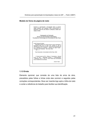 Diretrizes para apresentação de dissertações e teses da USP: ...- Parte I (ABNT)
_______________________________________________________________________


Modelo do Verso da página de rosto


                     Autorizo a reprodução e divulgação total ou parcial
                     deste trabalho, por qualquer meio convencional ou
                     eletrônico, para fins de estudo e pesquisa, desde que
                     citada a fonte.



                                 Catalogação da Publicação
                           Serviço de Documentação Odontológica
                    Faculdade de Odontologia da Universidade de São Paulo




                     Fonoff, Ricardo De Nardi.
                         Reparação tecidual da mucosa bucal de ratos submetidos a
                     frenectomia labial com luz laser CO2, seguida ou não da
                     aplicação de luz laser de As-Ga-Al : estudo aos microscópicos de
                     luz e eletrônico de varredura / Ricardo De Nardi Fonoff ;
                     orientador Ii-Sei Watanabe. - São Paulo, 2002.
                          142 f. : il.

                        Tese (Doutorado)--Universidade de São Paulo, 2002.



                         1. Frenect Laser de CO2 – Efeitos. 2. Frenectomia – Mucosa
                     bucal de ratos – Reparação tecidual. 3. Odontopediatria.
                     I. Watanabe, Ii-Sei. II. Título. III. Título: Estudo aos microscópios
                     de luz e eletrônico de varredura.

                                                                       CDD 617.605




1.1.5 Errata

Elemento opcional, que consiste de uma lista de erros da obra,
precedidos pelas folhas e linhas onde eles ocorrem e seguidos pelas
correções correspondentes. Deve ser inserida logo após a folha de rosto
e conter a referência do trabalho para facilitar sua identificação.




                                                                                             21
 