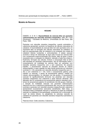 Diretrizes para apresentação de dissertações e teses da USP: ...- Parte I (ABNT)
_______________________________________________________________________


Modelo de Resumo



                                      RESUMO


     DAMIÃO, A. O. M. C. Hipomotilidade da vesícula biliar em pacientes
     colectomizados por retocolite ulcerativa inespecífica. 1995. 99 f. Tese
     (Doutorado) - Faculdade de Medicina, Universidade de São Paulo, São
     Paulo, 1995.

     Pacientes com retocolite ulcerativa inespecífica, quando submetidos à
     colectomia apresentam aumento na frequência de cálculos vesiculares de
     colesterol. A hipomotilidade da vesícula biliar tem sido apontada como um
     importante fator na formação dos cálculos vesiculares de colesterol, ao
     lado da supersaturação biliar de colesterol e da nucleação dos cristais de
     colesterol (fatores nucleantes e antinucleantes). A estase vesicular
     aumenta o tempo de reabsorção de água pela mucosa da vesícula biliar
     com consequente superconcentração dos solutos, além de gerar o tempo
     necessário para a nucleação do colesterol, retenção e fusão dos cristais e,
     finalmente, formação dos cálculos. Embora a composição biliar já tenha
     sido estudada em pacientes colectomizados, não há informações sobre o
     comportamento da motilidade da vesícula biliar em pacientes com
     retocolite ulcerativa inespecífica com e sem colectomia. No presente
     trabalho, o esvaziamento vesicular foi estudado através do método
     ultrasonográfico e após ingestão de dieta líquida gordurosa em indivíduos
     controles (n = 40), pacientes com retocolite ulcerativa inespecífica sem (n =
     30) e com colectomia (n = 20). Como o esvaziamento gástrico pode
     interferir no vesicular, o tempo de esvaziamento gástrico, medido por
     método ultra-sonográfico, foi calculado nos três grupos. O esvaziamento
     vesicular foi significantemente diminuído nos pacientes com retocolite
     ulcerativa inespecífica com colectomia e após estímulo alimentar; esta
     alteração não foi consequência de esvaziamento gástrico retardado pois o
     tempo de esvaziamento gástrico foi semelhante nos três grupos. Ademais,
     a redução da motilidade vesicular nos pacientes colectomizados
     relacionou-se com a colectomia propriamente dita, uma vez que indivíduos
     controles e pacientes com retocolite ulcerative inespecífica sem colectomia
     apresentaram esvaziamentos vesiculares semelhantes. Além disso, os
     resultados desta investigação reforçam a relevância do papel da motilidade
     vesicular na colelitíase e sua participação, juntamente com a diminuição do
     “pool” de ácidos biliares, na patogênese da calculose vesicular de
     colesterol em pacientes com retocolite ulcerativa inespecífica submetidos à
     colectomia.

     Palavras-chave: Colite ulcerativa. Colectomia.




26
 