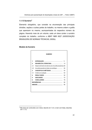 Diretrizes para apresentação de dissertações e teses da USP: ...- Parte I (ABNT)
_______________________________________________________________________


1.1.13 Sumário 4

Elemento obrigatório, que consiste na enumeração das principais
divisões, seções e outras partes do trabalho, na mesma ordem e grafia
que aparecem no mesmo, acompanhadas do respectivo número da
página. Havendo mais de um volume, cada um deve conter o sumário
completo do trabalho, conforme a ABNT NBR 6027 (ASSOCIAÇÃO
BRASILEIRA DE NORMAS TÉCNICAS, 2003b).



Modelo de Sumário



                                                           SUMÁRIO




                      1       INTRODUÇÃO ......................................................          9
                      2       REVISÃO DA LITERATURA ................................                     13
                      2.1     Desenvolvimento da técnica da imunofluorescência 39
                      2.2     Imunofluorescência direta nos pênfigos ................                    40
                      3       CASUÍSTICA E MÉTODOS ..................................                    53
                      3.1     Critérios de seleção...............................................        54
                      4       RESULTADOS ......................................................          62
                      5       DISCUSSÃO .........................................................        72
                      6       CONCLUSÕES .....................................................           79
                      REFERÊNCIAS ..............................................................         82
                      ANEXOS .........................................................................   85




4
    Não deve ser confundido com índice, descrito em 1.3.5, e nem com listas, descritas
    em 1.1.12.



                                                                                                              31
 