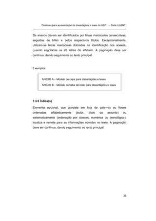 Diretrizes para apresentação de dissertações e teses da USP: ...- Parte I (ABNT)
_______________________________________________________________________


Os anexos devem ser identificados por letras maiúsculas consecutivas,
seguidas de hífen e pelos respectivos títulos. Excepcionalmente,
utilizam-se letras maiúsculas dobradas na identificação dos anexos,
quando esgotadas as 26 letras do alfabeto. A paginação deve ser
contínua, dando seguimento ao texto principal.



Exemplos:


        ANEXO A – Modelo de capa para dissertações e teses

        ANEXO B – Modelo de folha de rosto para dissertações e teses




1.3.5 Índice(s)

Elemento opcional, que consiste em lista de palavras ou frases
ordenadas       alfabeticamente        (autor,     título    ou     assunto)      ou
sistematicamente (ordenação por classes, numérica ou cronológica);
localiza e remete para as informações contidas no texto. A paginação
deve ser contínua, dando seguimento ao texto principal.




                                                                                   35
 