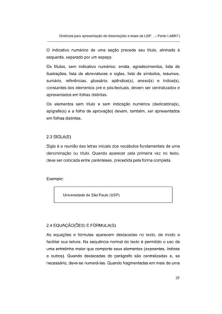 Diretrizes para apresentação de dissertações e teses da USP: ...- Parte I (ABNT)
_______________________________________________________________________


O indicativo numérico de uma seção precede seu título, alinhado à
esquerda, separado por um espaço.

Os títulos, sem indicativo numérico: errata, agradecimentos, lista de
ilustrações, lista de abreviaturas e siglas, lista de símbolos, resumos,
sumário, referências, glossário, apêndice(s), anexo(s) e índice(s),
constantes dos elementos pré e pós-textuais, devem ser centralizados e
apresentados em folhas distintas.

Os elementos sem título e sem indicação numérica (dedicatória(s),
epígrafe(s) e a folha de aprovação) devem, também, ser apresentados
em folhas distintas.



2.3 SIGLA(S)

Sigla é a reunião das letras iniciais dos vocábulos fundamentais de uma
denominação ou título. Quando aparecer pela primeira vez no texto,
deve ser colocada entre parênteses, precedida pela forma completa.



Exemplo:


          Universidade de São Paulo (USP)




2.4 EQUAÇÃO(ÕES) E FÓRMULA(S)

As equações e fórmulas aparecem destacadas no texto, de modo a
facilitar sua leitura. Na sequência normal do texto é permitido o uso de
uma entrelinha maior que comporte seus elementos (expoentes, índices
e outros). Quando destacadas do parágrafo são centralizadas e, se
necessário, deve-se numerá-las. Quando fragmentadas em mais de uma


                                                                                   37
 