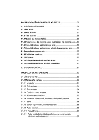 4 APRESENTAÇÃO DE AUTORES NO TEXTO................................. 56

4.1 SISTEMA AUTOR-DATA................................................................ 56
4.1.1 Um autor ..................................................................................... 57
4.1.2 Dois autores ............................................................................... 57
4.1.3 Três autores ............................................................................... 58
4.1.4 Quatro ou mais autores ............................................................ 58
4.1.5 Documentos do mesmo autor publicados no mesmo ano.... 59
4.1.6 Coincidência de sobrenome e ano .......................................... 59
4.1.7 Coincidência de sobrenome, inicial do prenome e ano......... 59
4.1.8 Autoria desconhecida ............................................................... 60
4.1.9 Entidades coletivas ................................................................... 60
4.1.10 Eventos..................................................................................... 60
4.1.11 Vários trabalhos do mesmo autor.......................................... 61
4.1.12 Vários trabalhos de autores diferentes ................................. 61

4.2 SISTEMA NUMÉRICO ................................................................... 61

5 MODELOS DE REFERÊNCIAS........................................................ 63

5.1 MONOGRAFIAS............................................................................. 63
5.1.1 Monografia no todo ................................................................... 63
5.1.1.1 Um autor ................................................................................... 64
5.1.1.2 Dois autores.............................................................................. 64
5.1.1.3 Três autores.............................................................................. 64
5.1.1.4 Quatro ou mais autores ............................................................ 64
5.1.1.5 Autoria desconhecida ............................................................... 65
5.1.1.6 Tradutor, prefaciador, ilustrador, compilador, revisor ............... 65
5.1.1.7 Série ......................................................................................... 66
5.1.1.8 Editor, organizador, coordenador etc. ...................................... 66
5.1.1.9 Autor e editor ............................................................................ 66
5.1.1.10 Pseudônimo............................................................................ 67
5.1.1.11 Autor entidade (entidades coletivas, governamentais,
         públicas, particulares etc.) ...................................................... 67
 
