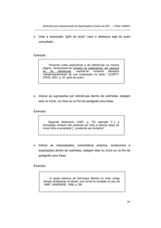 Diretrizes para apresentação de dissertações e teses da USP: ...- Parte I (ABNT)
_______________________________________________________________________


•   Usar a expressão “grifo do autor” caso o destaque seja do autor
    consultado.



Exemplo:


           “Havendo notas explicativas e de referências na mesma
       página, transcrevem-se primeiro as explicativas, em seguida
       as    de    referências,   usando-se   números     elevados
       independentemente da sua localização no texto.” (CURTY;
       CRUZ, 2001, p. 57, grifo do autor).




•   Indicar as supressões por reticências dentro de colchetes, estejam
    elas no início, no meio ou no fim do parágrafo e/ou frase.


Exemplo:


            Segundo Bottomore (1987, p. 72) assinala “[...] a
       Sociologia, embora não pretenda ser mais a ciência capaz de
       incluir toda a sociedade [...] pretende ser sinóptica”.




•   Indicar as interpolações, comentários próprios, acréscimos e
    explicações dentro de colchetes, estejam elas no início ou no fim do
    parágrafo e/ou frase.


Exemplo:



            “A igreja luterana de Domingos Martins [o mais antigo
        templo protestante do Brasil, com torre] foi fundada no ano de
        1866.” (ANDRADE, 1998, p. 28).




                                                                                   51
 