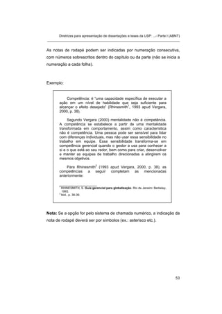 Diretrizes para apresentação de dissertações e teses da USP: ...- Parte I (ABNT)
_______________________________________________________________________


As notas de rodapé podem ser indicadas por numeração consecutiva,
com números sobrescritos dentro do capítulo ou da parte (não se inicia a
numeração a cada folha).



Exemplo:


           Competência: é “uma capacidade específica de executar a
       ação em um nível de habilidade que seja suficiente para
       alcançar o efeito desejado” (Rhinesmith1, 1993 apud Vergara,
       2000, p. 38).

            Segundo Vergara (2000) mentalidade não é competência.
       A competência se estabelece a partir de uma mentalidade
       transformada em comportamento, assim como característica
       não é competência. Uma pessoa pode ser sensível para lidar
       com diferenças individuais, mas não usar essa sensibilidade no
       trabalho em equipe. Essa sensibilidade transforma-se em
       competência gerencial quando o gestor a usa para conhecer a
       si e o que está ao seu redor, bem como para criar, desenvolver
       e manter as equipes de trabalho direcionadas a atingirem os
       mesmos objetivos.
                          2
           Para Rhinesmith (1993 apud Vergara, 2000, p. 38), as
       competências a seguir completam as mencionadas
       anteriormente:

       __________________
       1
         RHINESMITH, S. Guia gerencial para globalização. Rio de Janeiro: Berkeley,
         1993.
       2
         Ibid., p. 38-39.




Nota: Se a opção for pelo sistema de chamada numérico, a indicação da
nota de rodapé deverá ser por símbolos (ex.: asterisco etc.).




                                                                                      53
 