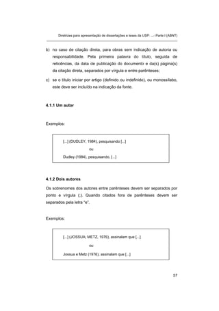Diretrizes para apresentação de dissertações e teses da USP: ...- Parte I (ABNT)
_______________________________________________________________________


b) no caso de citação direta, para obras sem indicação de autoria ou
   responsabilidade. Pela primeira palavra do título, seguida de
   reticências, da data de publicação do documento e da(s) página(s)
   da citação direta, separados por vírgula e entre parênteses;

c) se o título iniciar por artigo (definido ou indefinido), ou monossílabo,
   este deve ser incluído na indicação da fonte.



4.1.1 Um autor



Exemplos:



          [...] (DUDLEY, 1984), pesquisando [...]

                            ou

          Dudley (1984), pesquisando, [...]




4.1.2 Dois autores

Os sobrenomes dos autores entre parênteses devem ser separados por
ponto e vírgula (;). Quando citados fora de parênteses devem ser
separados pela letra “e”.


Exemplos:



          [...] (JOSSUA; METZ, 1976), assinalam que [...]

                            ou

          Jossua e Metz (1976), assinalam que [...]




                                                                                   57
 