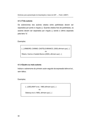 Diretrizes para apresentação de dissertações e teses da USP: ...- Parte I (ABNT)
_______________________________________________________________________


4.1.3 Três autores

Os sobrenomes dos autores citados entre parênteses devem ser
separados por ponto e vírgula (;). Quando citados fora de parênteses, os
autores devem ser separados por vírgula (,) sendo o último separado
pela letra “e”.



Exemplos:



     [...] (RIBEIRO; CARMO; CASTELO BRANCO, 2000) afirmam que [...]
                                        ou
     Ribeiro, Carmo e Castelo Branco (2000), afirmam que [...]




4.1.4 Quatro ou mais autores

Indicar o sobrenome do primeiro autor seguido da expressão latina et al.,
sem itálico.



Exemplos:



           [...] (DELANAY et al., 1985) afirmam que [...]
                              ou

           Delanay et al. (1985), afirmam que [...]




58
 
