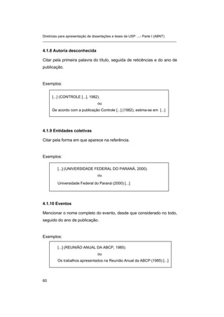 Diretrizes para apresentação de dissertações e teses da USP: ...- Parte I (ABNT)
_______________________________________________________________________


4.1.8 Autoria desconhecida

Citar pela primeira palavra do título, seguida de reticências e do ano de
publicação.



Exemplos:


     [...] (CONTROLE [...], 1982).
                                ou
     De acordo com a publicação Controle [...] (1982), estima-se em [...]




4.1.9 Entidades coletivas

Citar pela forma em que aparece na referência.



Exemplos:

        [...] (UNIVERSIDADE FEDERAL DO PARANÁ, 2000).
                                ou

        Universidade Federal do Paraná (2000) [...]




4.1.10 Eventos

Mencionar o nome completo do evento, desde que considerado no todo,
seguido do ano de publicação.


Exemplos:

        [...] (REUNIÃO ANUAL DA ABCP, 1985).
                                ou
        Os trabalhos apresentados na Reunião Anual da ABCP (1985) [...]




60
 