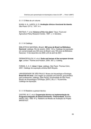 Diretrizes para apresentação de dissertações e teses da USP: ...- Parte I (ABNT)
_______________________________________________________________________


5.1.1.13 Mais de um volume

KUHN, H. A.; LASCH, H. G. Avaliação clínica e funcional do doente.
São Paulo: E.P.U., 1977. 4 v.


MATSUO, T. et al. Science of the rice plant. Tokyo: Food and
Agriculture Policy Research Center, 1997. v. 3: Genetics.




5.1.1.14 Catálogo

BIBLIOTECA NACIONAL (Brasil). 500 anos de Brasil na Biblioteca
Nacional: catálogo. Rio de Janeiro, 2000. 143 p. Catálogo da exposição
em comemoração aos 500 anos do Brasil e aos 190 anos da Biblioteca
Nacional, 13 de dezembro de 2000 a 20 de abril de 2001.


DEMAKOPOULOU, K. et al. Gods and heroes of the european bronze
age. London: Thames and Hudson, 2000. 303 p. Catalog.


FARIAS, A. A. C. Amor = love: catálogo. São Paulo: Thomas Cohn,
2001. Catálogo de exposição artística Beth Moysés.


UNIVERSIDADE DE SÃO PAULO. Museu de Arqueologia e Etnologia.
Brasil 50 mil anos: uma viagem ao passado pré-colonial, guia temático
para professores: catálogo. [São Paulo]: Universidade de São Paulo,
Museu de Arqueologia e Etnologia, [2001]. 28 p. il. 19 pranchas.
Catálogo de exposição.




5.1.1.15 Relatório e parecer técnico

CASTRO, M. C. et al. Cooperação técnica na implementação do
Programa Integrado de Desenvolvimento - Polonordeste. Brasília:
PNUD: FAO, 1990. 47 p. Relatório da Missão de Avaliação do Projeto
BRA/87/037.




                                                                                   69
 