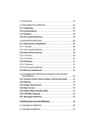 5.3 PATENTES..................................................................................... 81

5.4 DOCUMENTOS JURÍDICOS ......................................................... 82
5.4.1 Legislação .................................................................................. 83
5.4.2 Jurisprudência ........................................................................... 84
5.4.3 Doutrina ...................................................................................... 85
5.4.4 Em suporte eletrônico............................................................... 85

5.5 MATERIAIS ESPECIAIS ................................................................ 86
5.5.1 Documentos cartográficos ....................................................... 88
5.5.1.1 No todo ..................................................................................... 88
5.5.1.2 Em suporte eletrônico............................................................... 89
5.5.2 Documentos sonoros................................................................ 90
5.5.2.1 No todo ..................................................................................... 90
5.5.2.2 Em parte ................................................................................... 91
5.5.3 Partituras .................................................................................... 91
5.5.3.1 Impressa ................................................................................... 91
5.5.3.2 Em suporte eletrônico............................................................... 91
5.5.4 Bula de medicamento................................................................ 92

5.6 DOCUMENTOS DISPONÍVEIS SOMENTE EM SUPORTE
    ELETRÔNICO................................................................................. 92
5.6.1 Acesso a banco, base de dados e lista de discussão ........... 93
5.6.2 Website ....................................................................................... 93
5.6.3 Artigo ahead of print ................................................................. 94
5.6.4 Open access............................................................................... 94
5.6.5 Digital Object Identifier (DOI).................................................... 94
5.6.6 CD-ROM e disquete ................................................................... 95
5.6.7 Mensagem eletrônica ................................................................ 95

6 ORDENAÇÃO DAS REFERÊNCIAS................................................ 96

6.1 SISTEMA ALFABÉTICO................................................................. 96

6.2 SISTEMA NUMÉRICO ................................................................... 97
 
