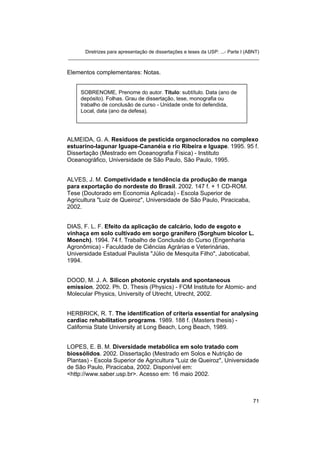 Diretrizes para apresentação de dissertações e teses da USP: ...- Parte I (ABNT)
_______________________________________________________________________


Elementos complementares: Notas.


     SOBRENOME, Prenome do autor. Título: subtítulo. Data (ano de
     depósito). Folhas. Grau de dissertação, tese, monografia ou
     trabalho de conclusão de curso - Unidade onde foi defendida,
     Local, data (ano da defesa).




ALMEIDA, G. A. Resíduos de pesticida organoclorados no complexo
estuarino-lagunar Iguape-Cananéia e rio Ribeira e Iguape. 1995. 95 f.
Dissertação (Mestrado em Oceanografia Física) - Instituto
Oceanográfico, Universidade de São Paulo, São Paulo, 1995.


ALVES, J. M. Competividade e tendência da produção de manga
para exportação do nordeste do Brasil. 2002. 147 f. + 1 CD-ROM.
Tese (Doutorado em Economia Aplicada) - Escola Superior de
Agricultura "Luiz de Queiroz", Universidade de São Paulo, Piracicaba,
2002.


DIAS, F. L. F. Efeito da aplicação de calcário, lodo de esgoto e
vinhaça em solo cultivado em sorgo granífero (Sorghum bicolor L.
Moench). 1994. 74 f. Trabalho de Conclusão do Curso (Engenharia
Agronômica) - Faculdade de Ciências Agrárias e Veterinárias,
Universidade Estadual Paulista "Júlio de Mesquita Filho", Jaboticabal,
1994.


DOOD, M. J. A. Silicon photonic crystals and spontaneous
emission. 2002. Ph. D. Thesis (Physics) - FOM Institute for Atomic- and
Molecular Physics, University of Utrecht, Utrecht, 2002.


HERBRICK, R. T. The identification of criteria essential for analysing
cardiac rehabilitation programs. 1989. 188 f. (Masters thesis) -
California State University at Long Beach, Long Beach, 1989.


LOPES, E. B. M. Diversidade metabólica em solo tratado com
biossólidos. 2002. Dissertação (Mestrado em Solos e Nutrição de
Plantas) - Escola Superior de Agricultura "Luiz de Queiroz", Universidade
de São Paulo, Piracicaba, 2002. Disponível em:
<http://www.saber.usp.br>. Acesso em: 16 maio 2002.



                                                                                   71
 