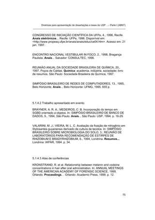 Diretrizes para apresentação de dissertações e teses da USP: ...- Parte I (ABNT)
_______________________________________________________________________


CONGRESSO DE INICIAÇÃO CIENTÍFICA DA UFPe, 4., 1996, Recife.
Anais eletrônicos... Recife: UFPe, 1996. Disponível em:
<http://www.propesq.ufpe.br/anais/anais/educ/ce04.htm>. Acesso em: 21
jan. 1997.


ENCONTRO NACIONAL VESTIBULAR IN FOCO, 2., 1998, Bragança
Paulista. Anais... Salvador: CONSULTEC, 1998.


REUNIÃO ANUAL DA SOCIEDADE BRASILEIRA DE QUÍMICA, 20.,
1997, Poços de Caldas. Química: academia, indústria, sociedade: livro
de resumos. São Paulo: Sociedade Brasileira de Química, 1997.


SIMPÓSIO BRASILEIRO DE REDES DE COMPUTADORES, 13., 1995,
Belo Horizonte. Anais... Belo Horizonte: UFMG, 1995. 655 p.




5.1.4.2 Trabalho apresentado em evento

BRAYNER, A. R. A.; MEDEIROS, C. B. Incorporação do tempo em
SGBD orientado a objetos. In: SIMPÓSIO BRASILEIRO DE BANCO DE
DADOS, 9., 1994, São Paulo. Anais... São Paulo: USP, 1994. p. 16-29.


VALARINI, M. J.; VIEIRA, M. L. C. Avaliação da fixação de nitrogênio em
Stylosantes guyanensis derivado de cultura de tecidos. In: SIMPÓSIO
BRASILEIRO SOBRE MICROBIOLOGIA DO SOLO, 3.; REUNIÃO DE
LABORATÓRIOS PARA RECOMENDAÇÃO DE ESTIRPES DE
RHIZOBIUM E BRADYRHIZOBIUM, 6., 1994, Londrina. Resumos...
Londrina: IAPAR, 1994. p. 34.




5.1.4.3 Atas de conferências

KRONSTRAND, R. et al. Relationship between melanin and codeine
concentrations in hair after oral administration. In: ANNUAL MEETINGS
OF THE AMERICAN ACADEMY OF FORENSIC SCIENCE, 1999,
Orlando. Proceedings… Orlando: Academic Press, 1999. p. 12.




                                                                                   75
 