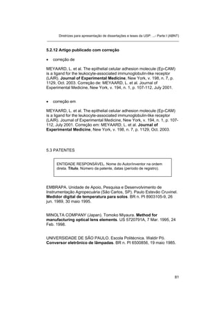Diretrizes para apresentação de dissertações e teses da USP: ...- Parte I (ABNT)
_______________________________________________________________________


5.2.12 Artigo publicado com correção

•   correção de

MEYAARD, L. et al. The epithelial celular adhesion molecule (Ep-CAM)
is a ligand for the leukocyte-associated immunoglobulin-like receptor
(LAIR). Journal of Experimental Medicine, New York, v. 198, n. 7, p.
1129, Oct. 2003. Correção de: MEYAARD, L. et al. Journal of
Experimental Medicine, New York, v. 194, n. 1, p. 107-112, July 2001.


•   correção em

MEYAARD, L. et al. The epithelial celular adhesion molecule (Ep-CAM)
is a ligand for the leukocyte-associated immunoglobulin-like receptor
(LAIR). Journal of Experimental Medicine, New York, v. 194, n. 1, p. 107-
112, July 2001. Correção em: MEYAARD, L. et al. Journal of
Experimental Medicine, New York, v. 198, n. 7, p. 1129, Oct. 2003.




5.3 PATENTES


      ENTIDADE RESPONSÁVEL. Nome do Autor/inventor na ordem
      direta. Título. Número da patente, datas (período de registro).




EMBRAPA. Unidade de Apoio, Pesquisa e Desenvolvimento de
Instrumentação Agropecuária (São Carlos, SP). Paulo Estevão Cruvinel.
Medidor digital de temperatura para solos. BR n. PI 8903105-9, 26
jun. 1989, 30 maio 1995.


MINOLTA COMPANY (Japan). Tomoko Miyaura. Method for
manufacturing optical lens elements. US 5720791A, 7 Mar. 1995, 24
Feb. 1998.


UNIVERSIDADE DE SÃO PAULO. Escola Politécnica. Waldir Pó.
Conversor eletrônico de lâmpadas. BR n. PI 6500856, 19 maio 1985.




                                                                                   81
 