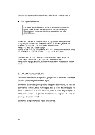 Diretrizes para apresentação de dissertações e teses da USP: ...- Parte I (ABNT)
_______________________________________________________________________


•    Em suporte eletrônico


       ENTIDADE RESPONSÁVEL. Nome do Autor/inventor na ordem
       direta. Título. Número da patente, datas (período de registro).
       Disponível em: <endereço eletrônico>. Acesso em: dia mês
       abreviado. Ano.




IMPERIAL CHEMICAL INDUSTRIES PLC (London). David Ronald
Hodgson; Francis Rourke. Cathode for use in electrolyte cell. US
6017430, 6 Aug. 1997, 25 Jan. 2000. Disponível em:
<http://164.195.100.11/netacgi/nph
Parser?Sect1=PTO2&Sect2=HITTOFF&p=1&u=/netahtml/srchnum.htm&
r=1&f=G&l=5 O &s1=6017430x>. Acesso em: 4 Dec. 2001.


UNILEVER N. V. Elza Maria Possinhas Pimentel. Dove. BR n. PI
006520430, 10 mar. 1977, 19 ago. 1997. Disponível em:
<http://www.inpi.gov.br/pesq_marcas/ marcas.htm>. Acesso em: 30 abr.
2002.




5.4 DOCUMENTOS JURÍDICOS

Documentos referentes à legislação, jurisprudência (decisões judiciais) e
doutrina (interpretação dos textos legais).

Elementos essenciais: jurisdição (ou cabeçalho da entidade, no caso de
se tratar de normas), título, numeração, data e dados da publicação. No
caso de constituições e suas emendas, entre o nome da jurisdição e o
título acrescenta-se a palavra “Constituição”, seguida do ano de
promulgação, entre parênteses.

Elementos complementares: Notas explicativas.




82
 