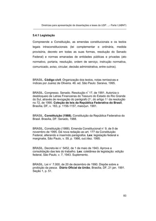 Diretrizes para apresentação de dissertações e teses da USP: ...- Parte I (ABNT)
_______________________________________________________________________


5.4.1 Legislação

Compreende a Constituição, as emendas constitucionais e os textos
legais intraconstitucionais (lei complementar e ordinária, medida
provisória, decreto em todas as suas formas, resolução do Senado
Federal) e normas emanadas de entidades públicas e privadas (ato
normativo, portaria, resolução, ordem de serviço, instrução normativa,
comunicado, aviso, circular, decisão administrativa, entre outros).



BRASIL. Código civil. Organização dos textos, notas remissivas e
índices por Juarez de Oliveira. 46. ed. São Paulo: Saraiva, 1995.


BRASIL. Congresso. Senado. Resolução nº 17, de 1991. Autoriza o
desbloqueio de Letras Financeiras do Tesouro do Estado do Rio Grande
do Sul, através de revogação do parágrafo 2º, do artigo 1º da resolução
no 72, de 1990. Coleção de leis da República Federativa do Brasil,
Brasília, DF, v. 183, p. 1156-1157, maio/jun. 1991.


BRASIL. Constituição (1988). Constituição da República Federativa do
Brasil. Brasília, DF: Senado, 1988.


BRASIL. Constituição (1988). Emenda Constitucional nº 9, de 9 de
novembro de 1995. Dá nova redação ao art. 177 da Constituição
Federal, alterando e inserindo parágrafos. Lex: legislação federal e
marginalia, São Paulo, v. 59, p. 1966, out./dez. 1995.


BRASIL. Decreto-lei nº 5452, de 1 de maio de 1943. Aprova a
consolidação das leis do trabalho. Lex: coletânea de legislação: edição
federal, São Paulo, v. 7, 1943. Suplemento.


BRASIL. Lei nº 7.000, de 20 de dezembro de 1990. Dispõe sobre a
proibição da pesca. Diário Oficial da União, Brasília, DF, 21 jan. 1991.
Seção 1, p. 51.




                                                                                   83
 