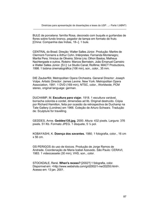 Diretrizes para apresentação de dissertações e teses da USP: ...- Parte I (ABNT)
_______________________________________________________________________


BULE de porcelana: família Rosa, decorado com buquês e guirlandas de
flores sobre fundo branco, pegador de tampa em formato de fruto.
[China: Companhia das Índias, 18--]. 1 bule.


CENTRAL do Brasil. Direção: Walter Salles Júnior. Produção: Martire de
Clermont-Tonnerre e Arthur Cohn. Intérpretes: Fernanda Montenegro;
Marília Pera; Vinicius de Oliveira; Sônia Lira; Othon Bastos; Matheus
Nachtergaele e outros. Roteiro: Marcos Bernstein, João Emanuel Carneiro
e Walter Salles Júnior. [S.l.]: Le Studio Canal; Riofilme; MACT Productions,
1998. 1 bobina cinematográfica (106 min), son., color., 35 mm.


DIE Zauberflöt. Metropolitan Opera Orchestra. General Director: Joseph
Volpe. Artistic Director: James Levine. New York: Metropolitan Opera
Association, 1991. 1 DVD (169 min), NTSC, color., Worldwide, PCM
stereo, original language: german.


DUCHAMP, M. Escultura para viajar. 1918. 1 escultura variável,
borracha colorida e cordel, dimensões ad lib. Original destruído. Cópia
por Richard Hamilton, feita por ocasião da retrospectiva de Duchamp na
Tate Gallery (Londres) em 1966. Coleção de Arturo Schwarz. Tradução
de: Sculpture for travelling.


GEDDES, Anne. Geddes135.jpg. 2000. Altura: 432 pixels. Largura: 376
pixels. 51 Kb. Formato JPEG. 1 disquete, 5 ¼ pol.


KOBAYASHI, K. Doença dos xavantes. 1980. 1 fotografia, color., 16 cm
x 56 cm.


OS PERIGOS do uso de tóxicos. Produção de Jorge Ramos de
Andrade. Coordenação de Maria Izabel Azevedo. São Paulo: CERAVI,
1983. 1 videocassete (30 min), VHS, son., color.


STOCKDALE, René. When's recess? [2002?] 1 fotografia, color.
Disponível em: <http://www.webshots.com/g/d2002/1-nw/20255.html>.
Acesso em: 13 jan. 2001.




                                                                                   87
 