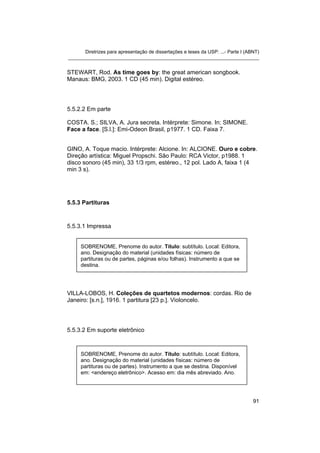 Diretrizes para apresentação de dissertações e teses da USP: ...- Parte I (ABNT)
_______________________________________________________________________


STEWART, Rod. As time goes by: the great american songbook.
Manaus: BMG, 2003. 1 CD (45 min). Digital estéreo.




5.5.2.2 Em parte

COSTA. S.; SILVA, A. Jura secreta. Intérprete: Simone. In: SIMONE.
Face a face. [S.l.]: Emi-Odeon Brasil, p1977. 1 CD. Faixa 7.


GINO, A. Toque macio. Intérprete: Alcione. In: ALCIONE. Ouro e cobre.
Direção artística: Miguel Propschi. São Paulo: RCA Victor, p1988. 1
disco sonoro (45 min), 33 1/3 rpm, estéreo., 12 pol. Lado A, faixa 1 (4
min 3 s).




5.5.3 Partituras


5.5.3.1 Impressa


     SOBRENOME, Prenome do autor. Título: subtítulo. Local: Editora,
     ano. Designação do material (unidades físicas: número de
     partituras ou de partes, páginas e/ou folhas). Instrumento a que se
     destina.




VILLA-LOBOS, H. Coleções de quartetos modernos: cordas. Rio de
Janeiro: [s.n.], 1916. 1 partitura [23 p.]. Violoncelo.




5.5.3.2 Em suporte eletrônico



     SOBRENOME, Prenome do autor. Título: subtítulo. Local: Editora,
     ano. Designação do material (unidades físicas: número de
     partituras ou de partes). Instrumento a que se destina. Disponível
     em: <endereço eletrônico>. Acesso em: dia mês abreviado. Ano.




                                                                                   91
 
