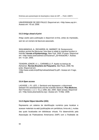 Diretrizes para apresentação de dissertações e teses da USP: ...- Parte I (ABNT)
_______________________________________________________________________


UNIVERSIDADE DE SÃO PAULO. Disponível em: <http://www.usp.br>.
Acesso em: 16 out. 2006.




5.6.3 Artigo ahead of print

Artigo aceito para publicação e disponível on-line, antes da impressão,
sem ter um número de fascículo associado.



SIGH-MANOUX, A.; RICHARDS, M.; MARMOT, M. Socieconomic
position acroos the lifecourse: how does is relate to cognitive function in
mid-life? Annals of Epidemiology, New York, 2005. In press. Disponível
em: <http://www.sciencedirect.com/science?_ob=ArticleURL>. Acesso
em: 13 Jan. 2005.


TEIXEIRA JÚNIOR, A. L.; CARAMELLI, P. Apatia na doença de
Alzheimer. Revista Brasileira de Psiquiatria, São Paulo, 2006. No
prelo. Disponível em:
<http://www.scielo.br/pdf/rbp/nahead/ahead1b.pdf>. Acesso em: 8 ago.
2006.




5.6.4 Open access

LACASSE, J. R.; LEO, J. Serotonin and depression: a disconnect
between the advertisements and the scientific literature. Plos Medicine,
San Francisco, v. 2, n. 12, p. e392, dec. 2005. Open access. Disponível
em: <http://www.plosmedicine.org>. Acesso em: 15 Mar. 2006.




5.6.5 Digital Object Identifier (DOI)

Representa um sistema de identificação numérico para localizar e
acessar materiais na web (publicações em periódicos, livros etc.), muitas
das quais localizadas em bibliotecas virtuais. Foi desenvolvido pela
Associação de Publicadores Americanos (AAP) com a finalidade de




94
 