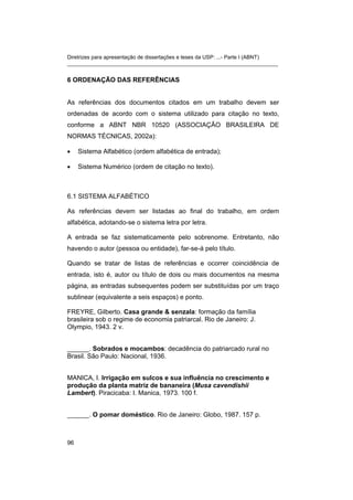 Diretrizes para apresentação de dissertações e teses da USP: ...- Parte I (ABNT)
_______________________________________________________________________


6 ORDENAÇÃO DAS REFERÊNCIAS


As referências dos documentos citados em um trabalho devem ser
ordenadas de acordo com o sistema utilizado para citação no texto,
conforme a ABNT NBR 10520 (ASSOCIAÇÃO BRASILEIRA DE
NORMAS TÉCNICAS, 2002a):

•    Sistema Alfabético (ordem alfabética de entrada);

•    Sistema Numérico (ordem de citação no texto).



6.1 SISTEMA ALFABÉTICO

As referências devem ser listadas ao final do trabalho, em ordem
alfabética, adotando-se o sistema letra por letra.

A entrada se faz sistematicamente pelo sobrenome. Entretanto, não
havendo o autor (pessoa ou entidade), far-se-á pelo título.

Quando se tratar de listas de referências e ocorrer coincidência de
entrada, isto é, autor ou título de dois ou mais documentos na mesma
página, as entradas subsequentes podem ser substituídas por um traço
sublinear (equivalente a seis espaços) e ponto.

FREYRE, Gilberto. Casa grande & senzala: formação da família
brasileira sob o regime de economia patriarcal. Rio de Janeiro: J.
Olympio, 1943. 2 v.


______. Sobrados e mocambos: decadência do patriarcado rural no
Brasil. São Paulo: Nacional, 1936.


MANICA, I. Irrigação em sulcos e sua influência no crescimento e
produção da planta matriz de bananeira (Musa cavendishii
Lambert). Piracicaba: I. Manica, 1973. 100 f.


______. O pomar doméstico. Rio de Janeiro: Globo, 1987. 157 p.



96
 