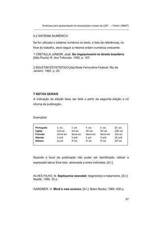 Diretrizes para apresentação de dissertações e teses da USP: ...- Parte I (ABNT)
_______________________________________________________________________


6.2 SISTEMA NUMÉRICO

Se for utilizado o sistema numérico no texto, a lista de referências, no
final do trabalho, deve seguir a mesma ordem numérica crescente.

1 CRETALLA JÚNIOR, José. Do impeachment no direito brasileiro.
[São Paulo]: R. dos Tribunais, 1992. p. 107.


2 BOLETIM ESTATÍSTICO [da] Rede Ferroviária Federal. Rio de
Janeiro, 1965. p. 20.




7 NOTAS GERAIS
A indicação da edição deve ser feita a partir da segunda edição e no
idioma da publicação.



Exemplos:


 Português          2. ed.        3. ed.       4. ed.       5. ed.       20. ed.
 Inglês             2nd ed.       3rd ed.      4th ed.      5th ed.      20th ed.
 Francês            2ème ed.      3ème ed.     4ème ed.     5ème ed.     20e ed.
 Alemão             2 aufl.       3 aufl.      4 auf.       5 aufl.      20 aufl.
 Italiano           2a ed.        3ª ed.       4ª ed.       5ª ed.       20ª ed.




Quando o local da publicação não puder ser identificado, utilizar a
expressão latina Sine loco, abreviada e entre colchetes: [S.l.].



ALVES FILHO, N. Septicemia neonatal: diagnóstico e tratamento. [S.l.]:
Nestlé, 1999. 20 p.


GARDNER, H. Mind´s new science. [S.l.]: Basic Books, 1984. 430 p.


                                                                                    97
 