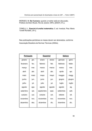 Diretrizes para apresentação de dissertações e teses da USP: ...- Parte I (ABNT)
_______________________________________________________________________


MORAES, M. Ser humana: quando a mulher está em discussão.
Prefácio de Eleni Roulis. Rio de Janeiro: DPA, [2002?]. 91 p.


TONELLI, L. Esercisi di analisi matematica. 5. ed. riveduta. Pisa: Maria
Tonelli Rondelli, [19--].




Nas publicações periódicas os meses devem ser abreviados, conforme
Associação Brasileira de Normas Técnicas (2002a).




      Português                     Espanhol                       Italiano

   janeiro         jan.         enero          enero        gennaio           genn.

  fevereiro        fev.        febrero          feb.        febbraio          febbr.

   março          mar.         marzo          marzo          marzo            mar.

    abril         abr.           abril          abr.          aprile          apr.

    maio          maio          mayo           mayo          maggio         magg.

    junho          jun.         junio           jun.         giugno         giugno

    julho          jul.          julio          jul.          luglio          luglio

   agosto         ago.         agosto         agosto         agosto            ag.

 setembro          set.      septiembre        sept.       settembre          sett.

  outubro          out.        octubre          oct.         ottobre           ott.

 novembro         nov.       noviembre          nov.       novembre           nov.

 dezembro         dez.       diciembre          dic.        dicembre           dic.




                                                                                      99
 