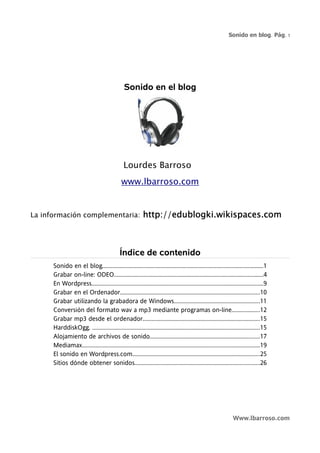 Sonido en blog. Pág. 1




                                                 Sonido en el blog




                                                Lourdes Barroso
                                               www.lbarroso.com


La información complementaria:                              http://edublogki.wikispaces.com



                                              Índice de contenido
      Sonido en el blog.............................................................................................................1
      Grabar on-line: ODEO.....................................................................................................4
      En Wordpress....................................................................................................................9
      Grabar en el Ordenador..............................................................................................10
      Grabar utilizando la grabadora de Windows..........................................................11
      Conversión del formato wav a mp3 mediante programas on-line...................12
      Grabar mp3 desde el ordenador...............................................................................15
      HarddiskOgg. .................................................................................................................15
      Alojamiento de archivos de sonido..........................................................................17
      Mediamax........................................................................................................................19
      El sonido en Wordpress.com......................................................................................25
      Sitios dónde obtener sonidos....................................................................................26




                                                                                                                   Www.lbarroso.com
 