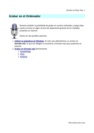 Sonido en blog. Pág. 10


Grabar en el Ordenador


          Tenemos también la posibilidad de grabar en nuestro ordenador y luego alojar
          nuestro archivo en algún servicio de alojamiento gratuito de los múltiples
          existentes en Internet.

          Vamos ver dos posibles opciones:

  1. Utilizar la grabadora de Windows. En este caso obtendremos un archivo en
     formato wav, lo que nos obligará a convertirlo a formato mp3 para publicarlo en
     Internet.
  2. Grabar en formato mp3 directamente:
         1. HarddiskOgg
         2. CDex
         3. Audacity




                                                                    Www.lbarroso.com
 
