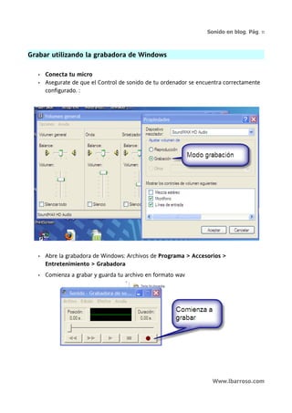 Sonido en blog. Pág. 11



Grabar utilizando la grabadora de Windows

   •   Conecta tu micro
   •   Asegurate de que el Control de sonido de tu ordenador se encuentra correctamente
       configurado. :




   •   Abre la grabadora de Windows: Archivos de Programa > Accesorios >
       Entretenimiento > Grabadora
   •   Comienza a grabar y guarda tu archivo en formato wav




                                                                     Www.lbarroso.com
 