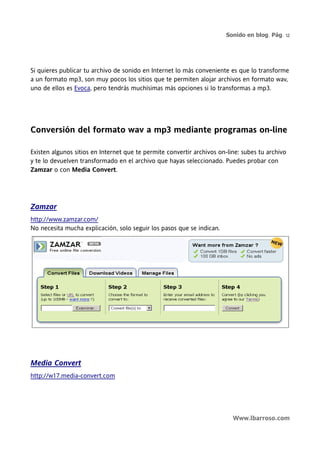 Sonido en blog. Pág. 12




Si quieres publicar tu archivo de sonido en Internet lo más conveniente es que lo transforme
a un formato mp3, son muy pocos los sitios que te permiten alojar archivos en formato wav,
uno de ellos es Evoca, pero tendrás muchísimas más opciones si lo transformas a mp3.




Conversión del formato wav a mp3 mediante programas on-line

Existen algunos sitios en Internet que te permite convertir archivos on-line: subes tu archivo
y te lo devuelven transformado en el archivo que hayas seleccionado. Puedes probar con
Zamzar o con Media Convert.




Zamzar
http://www.zamzar.com/
No necesita mucha explicación, solo seguir los pasos que se indican.




Media Convert
http://w17.media-convert.com




                                                                          Www.lbarroso.com
 