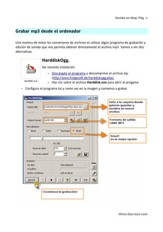 Sonido en blog. Pág. 15



Grabar mp3 desde el ordenador

Una manera de evitar los conversores de archivos es utilizar algún programa de grabación y
edición de sonido que nos permita obtener directamente el archivo mp3. Vamos a ver dos
alternativas.

                   HarddiskOgg.
                   No necesita instalación.
                       •   Descárgate el programa y descomprime el archivo zip.
                           (http://www.fridgesoft.de/harddiskogg.php).
                       •   Haz clic sobre el archivo Harddisk.exe para abrir el progama
    •   Configura el programa tal y como ves en la imagen y comienza a grabar.




                                                                         Www.lbarroso.com
 